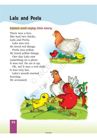 34
Lalu and Peelu
Listen and enjoy this story
There was a hen.
She had two chicks,
Lalu and Peelu.
Lalu was red.
He loved red things.
Peelu was yellow.
He loved yellow things.
One day Lalu saw
something on a plant.
It was red. He ate it up.
Oh, no! It was a red chilli.
It was very hot.
Lalu’s mouth started
burning.
He screamed.
2019-2020
 