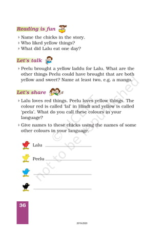 36
Reading is fun
4
4
4
Name the chicks in the story.
Who liked yellow things?
What did Lalu eat one day?
Let’s talk
4Peelu brought a yellow laddu for Lalu. What are the
other things Peelu could have brought that are both
yellow and sweet? Name at least two, e.g. a mango.
4Lalu loves red things. Peelu loves yellow things. The
colour red is called ‘lal’ in Hindi and yellow is called
‘peela’. What do you call these colours in your
language?
Let’s share
4Give names to these chicks using the names of some
other colours in your language.
Lalu
Peelu
2019-2020
 