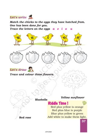 37
Match the chicks to the eggs they have hatched from.
One has been done for you.
Trace the letters on the eggs a e i o u
Let’s write
Trace and colour these flowers.
Red rose
Bluebells
Yellow sunflower
Riddle Time !
Red plus yellow is orange
Red plus blue is purple
Blue plus yellow is green
Add white to make them light.
Let’s draw
a e i o u
2019-2020
 