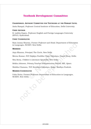 Textbook Development Committee
CHAIRPERSON, ADVISORY COMMITTEE FOR TEXTBOOKS AT THE PRIMARY LEVEL
MEMBERS
Anita Rampal, Central Institute of Education, Delhi University
R. Lalitha Eapen, English and Foreign Languages University
(EFLU), Hyderabad.
Ram Janma Sharma, Former and Department of Education
in Languages, NCERT, New Delhi.
Anju Khanna, The Circle, New Delhi.
Meenu Kumar, Rajkiya Pratibha Vikas Vidyalaya, Vasant Kunj, Delhi.
Rekha Johnson, Demonstration School, RIE, Ajmer.
Usha Dutta, Department of Education in Languages,
NCERT, New Delhi.
Professor,
Professor,
Professor Head,
Principal,
PGT,
Primary Teacher,
rofessor,
CHIEF ADVISOR
CHIEF COORDINATOR
MEMBER-COORDINATOR
Nita Berry, New Delhi.
Shobha Chanana, Kendriya Vidyalaya, Sagar, Madhya Pradesh.
Children’s Literature Specialist,
TGT,
Former P
2019-2020
 