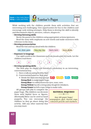 40
While working with the children provide them with activities that are
interesting and challenging. Give opportunities for fun to the children and
encourage early writing attempts. Help them to develop the skill to identify
and discriminate objects, pictures, colours, shapes etc.
Recite the poem to the children using appropriate actions/gestures.
Read the story with emphasis on new words and make sentences with
reference to the story.
Read the text and say aloud with the children
Use in the classroom such as visuals and cue cards. Let the
children read these:
The little play on chicks can introduce vocabulary in an interesting,
conversational way.
1. Have a talk on eating healthy food.
2. Conversation based on ‘Role play’
Divide the class into four groups , , ,
to make paper bags.
to collect leaves for eyes, nose, ears.
to roll a string/play dough for whiskers.
to roll a rope/twigs to make tails.
All groups will join to complete the
paper bags. The children can decorate
them with animal faces or figures.
Afterwards these can be used as hand
puppets. You can encourage the
children as they go about doing this
activity. Add any other material that
you may want.
Develop listening skills
Develop pronunciation
Exposure to language
Develop speaking skills
Group Red:
Group Blue:
Group Yellow:
Group Green:
ate, date, gate boy, joy, toy burn, turn bees, fleas
sight words
4
4
4
4
l
a e i o u
Red Yellow Blue Green
Poem
Story
—
—
One Little Kitten
Lalu and Peelu
Teacher's Pages
UNIT
3
MATERIAL REQUIRED
Any old paper bags/
newspapers, glue, thread, rope,
coloured pencils and markers.
2019-2020
 