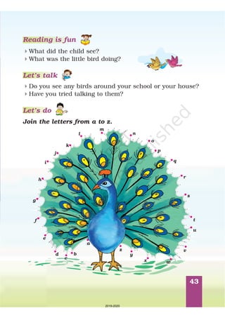 43
4
4
What did the child see?
What was the little bird doing?
4
4
Do you see any birds around your school or your house?
Have you tried talking to them?
Join the letters from a to z.
Reading is fun
Let’s talk
Let’s do
a
b
c
d
e
f
g
h
i
j
k
l
m
n
o
p
q
r
s
t
u
v
wx
y
z
2019-2020
 