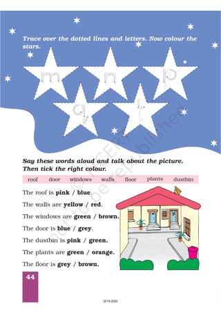 44
Trace over the dotted lines and letters. Now colour the
stars.
Say these words aloud and talk about the picture.
Then tick the right colour.
door windows floorwallsroof plants dustbin
The roof is / .
The walls are / .
The windows are /
The door is / .
The dustbin is /
The plants are /
The floor is /
pink blue
yellow red
green brown.
blue grey
pink green.
green orange.
grey brown.
2019-2020
 