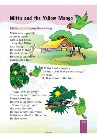 45
Mittu and the Yellow Mango
Mittu was a parrot.
A green parrot
with a red beak.
One day Mittu
was flying.
He loved to fly.
He looked down.
He saw a big yellow
mango on a tree.
Mittu liked mangoes.
“I want to eat that yellow mango,”
he said.
He flew down to the tree.
“Caw, caw, go away.
This is my tree,” said a voice.
Mittu looked up.
He saw a big black crow.
“Caw, caw, go, go,
the crow shouted.
He had a very loud voice.
Mittu was afraid of the crow.
He flew away.
”
Listen and enjoy this story
2019-2020
 