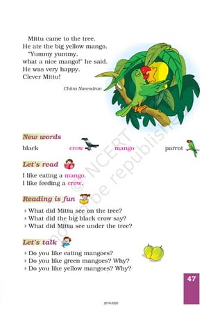 47
Mittu came to the tree.
He ate the big yellow mango.
“Yummy yummy,
what a nice mango! he said.
He was very happy.
Clever Mittu!
”
Chitra Narendran
4
4
4
What did Mittu see on the tree?
What did the big black crow say?
What did Mittu see under the tree?
Reading is fun
4
4
4
Do you like eating mangoes?
Do you like green mangoes? Why?
Do you like yellow mangoes? Why?
Let’s talk
I like eating a .
I like feeding a .
mango
crow
Let’s read
New words
black crow mango parrot
2019-2020
 