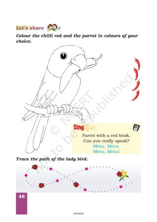 48
Let’s share
Colour the chilli red and the parrot in colours of your
choice.
Trace the path of the lady bird.
Parrot with a red beak,
Can you really speak?
Mittu, Mittu,
Mittu, Mittu!
Sing
2019-2020
 