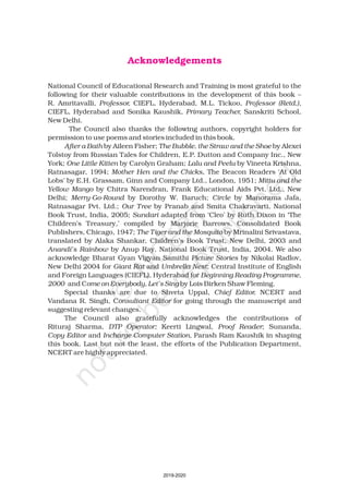 Acknowledgements
National Council of Educational Research and Training is most grateful to the
following for their valuable contributions in the development of this book –
R. Amritavalli, CIEFL, Hyderabad, M.L. Tickoo,
CIEFL, Hyderabad and Sonika Kaushik, Sanskriti School,
New Delhi.
The Council also thanks the following authors, copyright holders for
permission to use poems and stories included in this book.
by Aileen Fisher; by Alexei
Tolstoy from Russian Tales for Children, E.P. Dutton and Company Inc., New
York; by Carolyn Graham; by Vineeta Krishna,
Ratnasagar, 1994; , The Beacon Readers ‘At Old
Lobs’ by E.H. Grassam, Ginn and Company Ltd., London, 1951;
by Chitra Narendran, Frank Educational Aids Pvt. Ltd., New
Delhi; by Dorothy W. Baruch; by Manorama Jafa,
Ratnasagar Pvt. Ltd.; by Pranab and Smita Chakravarti, National
Book Trust, India, 2005; adapted from ‘Cleo’ by Ruth Dixon in ‘The
Children’s Treasury,’ compiled by Marjorie Barrows, Consolidated Book
Publishers, Chicago, 1947; by Mrinalini Srivastava,
translated by Alaka Shankar, Children’s Book Trust, New Delhi, 2003 and
by Anup Ray, National Book Trust, India, 2004. We also
acknowledge Bharat Gyan Vigyan Samithi by Nikolai Radlov,
New Delhi 2004 for and ; Central Institute of English
and Foreign Languages (CIEFL), Hyderabad for
and C by Lois Birken Shaw Fleming.
Special thanks are due to Shveta Uppal, NCERT and
Vandana R. Singh, C for going through the manuscript and
suggesting relevant changes.
The Council also gratefully acknowledges the contributions of
Rituraj Sharma, Keerti Lingwal, ; Sunanda,
and Parash Ram Kaushik in shaping
this book. Last but not the least, the efforts of the Publication Department,
NCERT are highly appreciated.
Professor, Professor (Retd.),
Primary Teacher,
After a Bath The Bubble, the Straw and the Shoe
One Little Kitten Lalu and Peelu
Mother Hen and the Chicks
Mittu and the
Yellow Mango
Merry-Go-Round Circle
Our Tree
Sundari
The Tiger and the Mosquito
Anandi’s Rainbow
Picture Stories
Giant Rat Umbrella Nest
Beginning Reading Programme,
2000 ome on Everybody, Let’s Sing
Chief Editor,
onsultant Editor
DTP Operator; Proof Reader
Copy Editor Incharge Computer Station,
2019-2020
 