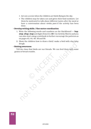 52
l
l
4
4
Act out a scene when the children are birds flying in the sky.
The children may be taken out and given their food outdoors. Let
them be motivated to talk about different tastes after the meal or
have a conversation about if the activity has been
done.
1. Write the following words and numbers on the blackboard —
and digits from to . Use Activity Sheets and you
can also start using a notebook to further encourage the patterns as
on pages 43, 44, 48, 49 and 50.
2. Show the children how to draw a bird/ make a bird with clay/play
dough.
Tell the class that birds are our friends. We can feed them with some
grains or bread crumbs.
nimbu pani
,
, ,
Develop writing skills / fine motor coordination
1 10
Raising awareness
hop
stop shop mop
2019-2020
 