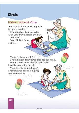 56
Circle
Listen, read and draw
One day Mohini was sitting with
her grandmother.
Grandmother drew a circle.
“Can you draw a circle, Mohini?”
“Yes I can.”
Soon Mohini drew
a circle.
“Now, I’ll draw a ball.”
Grandmother drew three lines on the circle.
Mohini drew three lines on her circle.
It really looked like a ball.
“Now let’s draw a balloon.”
Grandmother added a zig-zag
line to the circle.
2019-2020
 