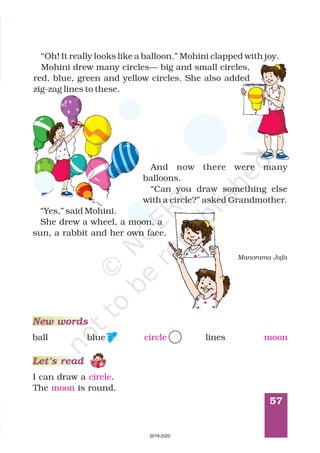 57
Manorama Jafa
I can draw a .
The is round.
circle
moon
New words
Let’s read
ball blue circle lines moon
“Oh! It really looks like a balloon.” Mohini clapped with joy.
Mohini drew many circles— big and small circles,
red, blue, green and yellow circles. She also added
zig-zag lines to these.
And now there were many
balloons.
“Can you draw something else
with a circle?” asked Grandmother.
“Yes,” said Mohini.
She drew a wheel, a moon, a
sun, a rabbit and her own face.
2019-2020
 