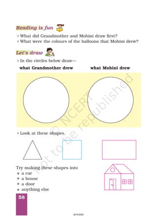 Reading is fun
58
What did Grandmother and Mohini draw first?
What were the colours of the balloons that Mohini drew?
4
4
Let’s draw
In the circles below draw—4
what Grandmother drew what Mohini drew
Look at these shapes.4
Try making these shapes into
a car
a house
a door
anything else
2019-2020
 