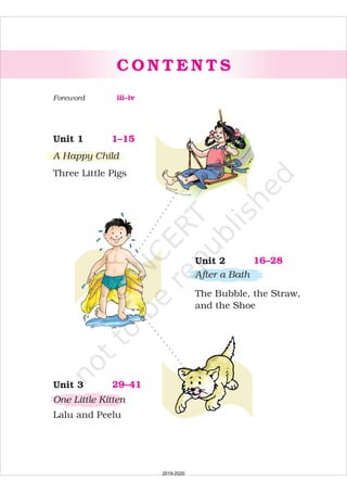 C O N T E N T S
1–15Unit 1
A Happy Child
Three Little Pigs
16–28Unit 2
After a Bath
The Bubble, the Straw,
and the Shoe
29–41Unit 3
One Little Kitten
Lalu and Peelu
iii–ivForeword
2019-2020
 