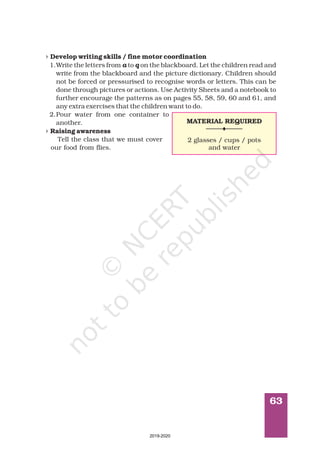 63
4
4
Develop writing skills / fine motor coordination
Raising awareness
1.Write the letters from to on the blackboard. Let the children read and
write from the blackboard and the picture dictionary. Children should
not be forced or pressurised to recognise words or letters. This can be
done through pictures or actions. Use Activity Sheets and a notebook to
further encourage the patterns as on pages 55, 58, 59, 60 and 61, and
any extra exercises that the children want to do.
2.Pour water from one container to
another.
Tell the class that we must cover
our food from flies.
a q
MATERIAL REQUIRED
2 glasses / cups / pots
and water
2019-2020
 