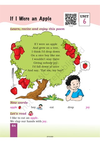 64
Learn, recite and enjoy this poem
If I Were an Apple
If I were an apple
And grew on a tree,
I think I’d drop down
On a nice boy like me.
I wouldn’t stay there
Giving nobody joy,
I’d fall down at once
And say, “Eat me, my boy!”
New words
Let’s read
I like to eat an .
We clap our hands with .
apple
joy
apple boy eat drop joy
UNIT
6
2019-2020
 