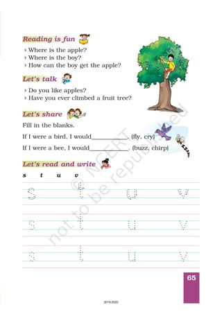 65
Reading is fun
How can the boy get the apple?
Where is the apple?
Where is the boy?
4
4
4
Let’s talk
Do you like apples?
Have you ever climbed a fruit tree?
4
4
Let’s share
Fill in the blanks.
If I were a bird, I would____________. (fly, cry)
If I were a bee, I would (buzz, chirp)_____________.
Let’s read and write
s t u v
2019-2020
 