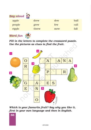 66
apple drew dew ball
people grew few call
ripple threw mew fall
Fill in the letters to complete the crossword puzzle.
Use the pictures as clues to find the fruit.
Word fun
O
R
G A
N
O
E
P R
A A N A
S
E
1
2
3
4 5
6
1
2
3
4
5
6
Which is your favourite fruit? Say why you like it,
first in your own language and then in English.
Say aloud
2019-2020
 
