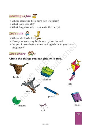 69
Reading is fun
Where does the little bird see the fruit?
What does she do?
What happens when she eats the berry?
4
4
4
Where do birds live?
Have you seen any birds near your house?
Do you know their names in English or in your own
language?
4
4
4
Circle the things you can find on a tree.
beehive
clothes
kite
crows
pencil
bookleaves
Let’s talk
Let’s share
ant
2019-2020
 