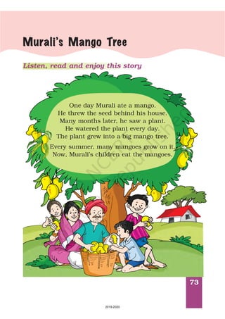73
Murali’s Mango Tree
Listen, read and enjoy this story
Shyamala Kumaradas
One day Murali ate a mango.
He threw the seed behind his house.
Many months later, he saw a plant.
He watered the plant every day.
The plant grew into a big mango tree.
Every summer, many mangoes grow on it.
Now, Murali’s children eat the mangoes.
2019-2020
 
