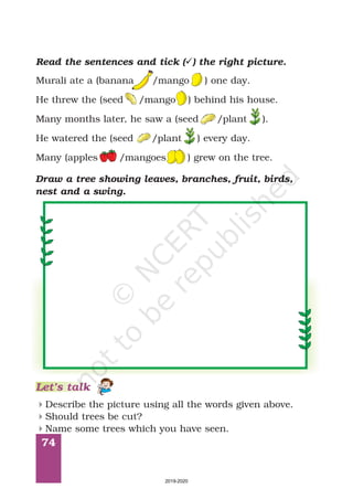 74
Draw a tree showing leaves, branches, fruit, birds,
nest and a swing.
Read the sentences and tick ( ) the right picture.ü
Murali ate a (banana /mango ) one day.
He threw the (seed /mango ) behind his house.
Many months later, he saw a (seed /plant ).
He watered the (seed /plant ) every day.
Many (apples /mangoes ) grew on the tree.
Let’s talk
Describe the picture using all the words given above.
Should trees be cut?
Name some trees which you have seen.
4
4
4
2019-2020
 