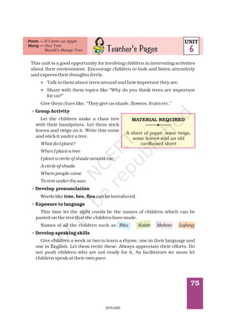 75
This unit is a good opportunity for involving children in interesting activities
about their environment. Encourage children to look and listen attentively
and express their thoughts freely.
Talk to them about trees around and how important they are.
Share with them topics like “Why do you think trees are important
for us?”
Give them clues like, “They give us shade, flowers, fruits etc.”
Let the children make a class tree
with their handprints. Let them stick
leaves and twigs on it. Write this verse
and stick it under a tree.
Words like can be introduced.
This time let the be the names of children which can be
pasted on the tree that the children have made.
Names of all the children such as
Give children a week or two to learn a rhyme, one in their language and
one in English. Let them recite these. Always appreciate their efforts. Do
not push children who are not ready for it. As facilitators we must let
children speak at their own pace.
Group Activity
Develop pronunciation
tree, bee, flea
Exposure to language
Develop speaking skills
What do I plant?
When I plant a tree
I plant a circle of shade around me;
A circle of shade
Where people come
To rest under the sun.
sight words
Ritu Kabir Mohan Lofang
l
l
4
4
4
4
Teacher's Pages
Poem —
Story —
If I were an Apple
Our Tree
Murali’s Mango Tree
UNIT
6
MATERIAL REQUIRED
A sheet of paper, some twigs,
some leaves and an old
cardboard sheet
2019-2020
 