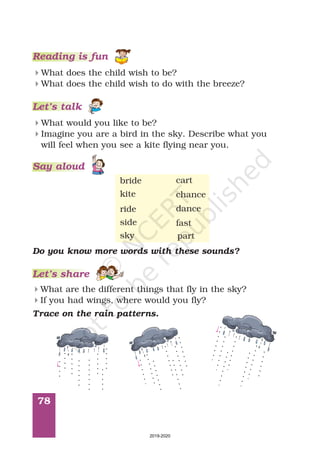 78
Reading is fun
What does the child wish to be?
What does the child wish to do with the breeze?
4
4
Let’s talk
What would you like to be?
Imagine you are a bird in the sky. Describe what you
will feel when you see a kite flying near you.
4
4
Do you know more words with these sounds?
What are the different things that fly in the sky?
If you had wings, where would you fly?
4
4
Let’s share
ride dance
part
Trace on the rain patterns.
bride
kite
sky
side
cart
chance
fast
Say aloud
2019-2020
 