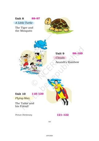 Unit 10
Flying-Man
The Tailor and
his Friend
110–120
Unit 9
Clouds
Anandi’s Rainbow
98–109
Unit 8
A Little Turtle
The Tiger and
the Mosquito
88–97
(ix)
Picture Dictionary 121–122
2019-2020
 