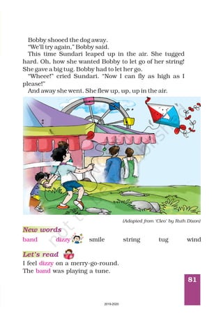 81
Bobby shooed the dog away.
“We’ll try again,” Bobby said.
This time Sundari leaped up in the air. She tugged
hard. Oh, how she wanted Bobby to let go of her string!
She gave a big tug. Bobby had to let her go.
“Wheee!” cried Sundari. “Now I can fly as high as I
please!”
And away she went. She flew up, up, up in the air.
(Adapted from ‘Cleo’ by Ruth Dixon)
New words
Let’s read
I feel on a merry-go-round.
The was playing a tune.
dizzy
band
band dizzy smile string tug wind
2019-2020
 