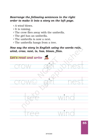 85
Rearrange the following sentences in the right
order to make it into a story on the left page.
A wind blows.
It is raining.
The crow flies away with the umbrella.
The girl has an umbrella.
The umbrella is now a nest.
The umbrella hangs from a tree.
4
4
4
4
4
4
Now say the story in English using the words rain,
crow, nest, is, has, blows, flies.wind,
Let’s read and write
2019-2020
 