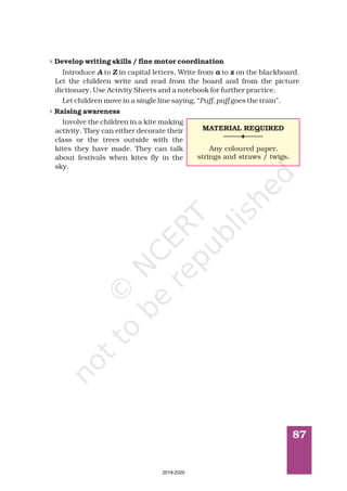 87
4
4
Develop writing skills / fine motor coordination
Raising awareness
Introduce to in capital letters. Write from to on the blackboard.
Let the children write and read from the board and from the picture
dictionary. Use Activity Sheets and a notebook for further practice.
Let children move in a single line saying, “ goes the train”.
Involve the children in a kite making
activity. They can either decorate their
class or the trees outside with the
kites they have made. They can talk
about festivals when kites fly in the
sky.
A Z a z
Puff, puff
MATERIAL REQUIRED
Any coloured paper,
strings and straws / twigs.
2019-2020
 