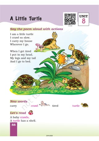 88
Say the poem aloud with actions
I am a little turtle
I crawl so slow,
I carry my house
Wherever I go.
When I get tired
I put in my head,
My legs and my tail
And I go to bed.
A Little Turtle
New words
A baby .
A has a shell.
crawls
turtle
carry crawl tired turtle
Let’s read
UNIT
8
2019-2020
 