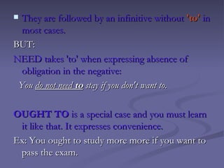   They are followed by an infinitive without 'to' in
   most cases.
BUT:
NEED takes 'to' when expressing absence of
   obligation in the negative:
  You do not need to stay if you don't want to.
 
OUGHT TO is a special case and you must learn
   it like that. It expresses convenience.
Ex: You ought to study more more if you want to
   pass the exam.
 