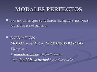 MODALES PERFECTOS
   Son modales que se refieren siempre a acciones
    ocurridas en el pasado.

   FORMACIÓN:
    MODAL + HAVE + PARTICIPIO PASADO
    Ejemplos:
    It must have been a difficult decision
    They should have invited her to their wedding
 