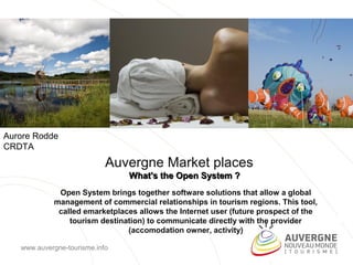 Aurore Rodde
CRDTA
                            Auvergne Market places
                                What's the Open System ?
             Open System brings together software solutions that allow a global
            management of commercial relationships in tourism regions. This tool,
             called emarketplaces allows the Internet user (future prospect of the
                tourism destination) to communicate directly with the provider
                               (accomodation owner, activity)

   www.auvergne-tourisme.info
 