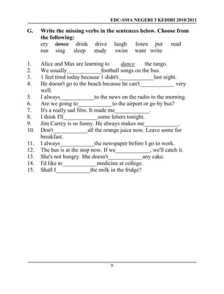 EDC-SMA NEGERI 3 KEDIRI 2010/2011
9
G. Write the missing verbs in the sentences below. Choose from
the following:
cry dence drink drive laugh listen put read
run sing sleep study swim want write
1. Alice and Max are learning to dance the tango.
2. We usually____________football songs on the bus.
3. 1 feel tired today because 1 didn't.____________last night.
4. He doesn't go to the beach because he can't____________ very
well.
5. I always____________to the news on the radio in the morning.
6. Are we going to____________to the airport or go by bus?
7. It's a really sad film. It made me____________.
8. I think I'll____________some letters tonight.
9. Jim Carrey is so funny. He always makes me____________.
10. Don't____________all the orange juice now. Leave some for
breakfast.
11. I always____________the newspaper before I go to work.
12. The bus is at the stop now. If we____________, we'll catch it.
13. She's not hungry. She doesn't____________any cake.
14. I'd like to____________medicine at college.
15. Shall I____________the milk in the fridge?
 