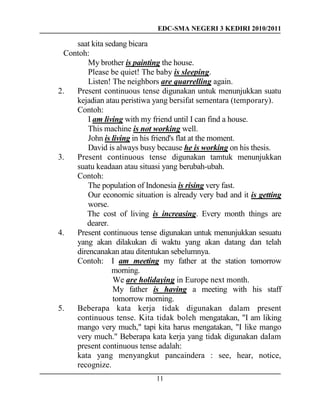 EDC-SMA NEGERI 3 KEDIRI 2010/2011
11
saat kita sedang bicara
Contoh:
My brother is painting the house.
Please be quiet! The baby is sleeping.
Listen! The neighbors are quarrelling again.
2. Present continuous tense digunakan untuk menunjukkan suatu
kejadian atau peristiwa yang bersifat sementara (temporary).
Contoh:
I am living with my friend until I can find a house.
This machine is not working well.
John is living in his friend's flat at the moment.
David is always busy because he is working on his thesis.
3. Present continuous tense digunakan tamtuk menunjukkan
suatu keadaan atau situasi yang berubah-ubah.
Contoh:
The population of Indonesia is rising very fast.
Our economic situation is already very bad and it is getting
worse.
The cost of living is increasing. Every month things are
dearer.
4. Present continuous tense digunakan untuk menunjukkan sesuatu
yang akan dilakukan di waktu yang akan datang dan telah
direncanakan atau ditentukan sebelumnya.
Contoh: I am meeting my father at the station tomorrow
morning.
We are holidaying in Europe next month.
My father is having a meeting with his staff
tomorrow morning.
5. Beberapa kata kerja tidak digunakan dalam present
continuous tense. Kita tidak boleh mengatakan, "I am liking
mango very much," tapi kita harus mengatakan, "I like mango
very much." Beberapa kata kerja yang tidak digunakan daIam
present continuous tense adalah:
kata yang menyangkut pancaindera : see, hear, notice,
recognize.
 