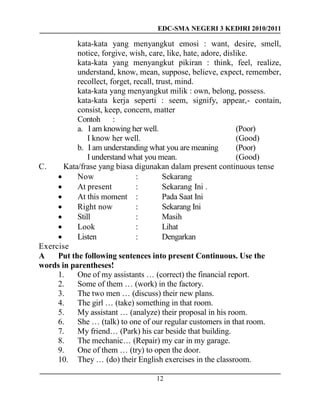 EDC-SMA NEGERI 3 KEDIRI 2010/2011
12
kata-kata yang menyangkut emosi : want, desire, smell,
notice, forgive, wish, care, like, hate, adore, dislike.
kata-kata yang menyangkut pikiran : think, feel, realize,
understand, know, mean, suppose, believe, expect, remember,
recollect, forget, recall, trust, mind.
kata-kata yang menyangkut milik : own, belong, possess.
kata-kata kerja seperti : seem, signify, appear,- contain,
consist, keep, concern, matter
Contoh :
a. I am knowing her well. (Poor)
I know her well. (Good)
b. I am understanding what you are meaning (Poor)
I understand what you mean. (Good)
C. Kata/frase yang biasa digunakan dalam present continuous tense
 Now : Sekarang
 At present : Sekarang Ini .
 At this moment : Pada Saat Ini
 Right now : Sekarang Ini
 Still : Masih
 Look : Lihat
 Listen : Dengarkan
Exercise
A Put the following sentences into present Continuous. Use the
words in parentheses!
1. One of my assistants … (correct) the financial report.
2. Some of them … (work) in the factory.
3. The two men … (discuss) their new plans.
4. The girl … (take) something in that room.
5. My assistant … (analyze) their proposal in his room.
6. She … (talk) to one of our regular customers in that room.
7. My friend… (Park) his car beside that building.
8. The mechanic… (Repair) my car in my garage.
9. One of them … (try) to open the door.
10. They … (do) their English exercises in the classroom.
 