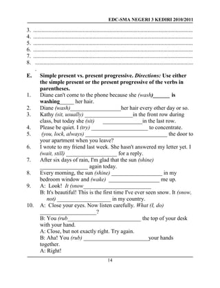 EDC-SMA NEGERI 3 KEDIRI 2010/2011
14
3. .................................................................................................................
4. .................................................................................................................
5. .................................................................................................................
6. .................................................................................................................
7. .................................................................................................................
8. ................................................................................................................
.
E. Simple present vs. present progressive. Directions: Use either
the simple present or the present progressive of the verbs in
parentheses.
1. Diane can't come to the phone because she (wash)______ is
washing_____ her hair.
2. Diane (wash)__________________her hair every other day or so.
3. Kathy (sit, usually) _________________in the front row during
class, but today she (sit) ______________in the last row.
4. Please be quiet. I (try) ____________________ to concentrate.
5. (you, lock, always) _____________________________ the door to
your apartment when you leave?
6. I wrote to my friend last week. She hasn't answered my letter yet. I
(wait, still) __________________ for a reply.
7. After six days of rain, I'm glad that the sun (shine)
_________________ again today.
8. Every morning, the sun (shine) __________________ in my
bedroom window and (wake) __________________ me up.
9. A: Look! It (snow________________________
B: It's beautiful! This is the first time I've ever seen snow. It (snow,
not) ___________________ in my country.
10. A: Close your eyes. Now listen carefully. What (I, do)
____________________?
B: You (rub__________________________ the top of your desk
with your hand.
A: Close, but not exactly right. Try again.
B: Aha! You (rub) _______________________your hands
together.
A: Right!
 