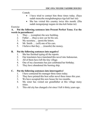 EDC-SMA NEGERI 3 KEDIRI 2010/2011
17
Contoh:
 I have tried to contact him three times today. (Saya
sudah mencoba menghubunginya tiga kali hari ini)
 She has visited this country twice this month. (Dia
sudah mengunjungi negara ini dua kali bulan ini)
Exercise
A. Put the following sentences into Present Perfect Tense. Use the
words in parentheses!
1. They … (complete) the new building.
2. Father … (buy) a new car for his son.
3. My secretary… (post) the letters.
4. Mr. Smith … (sell) one of his cars.
5. I believe that they … (transfer) the money.
B. Put the following sentences into negative!
1. She has finished typing all the reports.
2. Our translators have translated this novel into Indonesian.
3. All of them have left the tiny village.
4. One of my classmates has just celebrated her birthday.
5. They have abandoned the burning ship.
C. Put the following sentences into interrogative!
1. I have contacted his manager three times today.
2. They have printed this best seller novel three times this year.
3. We have occupied this new house for two months.
4. My sister has visited our grandfather at this village many
times.
5. This old city has changed a lot since I left it thirty years ago.
 