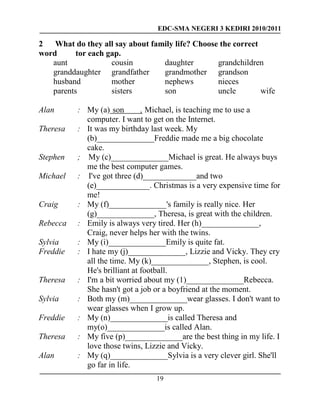 EDC-SMA NEGERI 3 KEDIRI 2010/2011
19
2 What do they all say about family life? Choose the correct
word tor each gap.
aunt cousin daughter grandchildren
granddaughter grandfather grandmother grandson
husband mother nephews nieces
parents sisters son uncle wife
Alan : My (a) son , Michael, is teaching me to use a
computer. I want to get on the Internet.
Theresa : It was my birthday last week. My
(b)______________Freddie made me a big chocolate
cake.
Stephen ; My (c)______________Michael is great. He always buys
me the best computer games.
Michael : I've got three (d)_____________and two
(e)_____________. Christmas is a very expensive time for
me!
Craig : My (f)______________'s family is really nice. Her
(g)______________, Theresa, is great with the children.
Rebecca : Emily is always very tired. Her (h)______________,
Craig, never helps her with the twins.
Sylvia : My (i)______________Emily is quite fat.
Freddie : I hate my (j)______________, Lizzie and Vicky. They cry
all the time. My (k)______________, Stephen, is cool.
He's brilliant at football.
Theresa : I'm a bit worried about my (1)______________Rebecca.
She hasn't got a job or a boyfriend at the moment.
Sylvia : Both my (m)______________wear glasses. I don't want to
wear glasses when I grow up.
Freddie : My (n)______________is called Theresa and
my(o)______________is called Alan.
Theresa : My five (p)______________are the best thing in my life. I
love those twins, Lizzie and Vicky.
Alan : My (q)______________Sylvia is a very clever girl. She'll
go far in life.
 