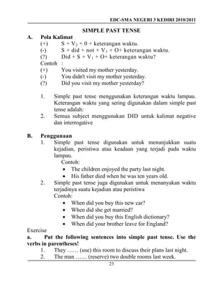 EDC-SMA NEGERI 3 KEDIRI 2010/2011
23
SIMPLE PAST TENSE
A. Pola Kalimat
(+) S + V2 + 0 + keterangan waktu.
(-) S + did + not + V1 + O+ keterangan waktu.
(?) Did + S + V1 + O+ keterangan waktu?
Contoh :
(+) You visited my mother yesterday.
(-) You didn't visit my mother yesterday.
(?) Did you visit my mother yesterday?
1. Simple past tense menggunakan keterangan waktu lampau.
Keterangan waktu yang sering digunakan dalam simple past
tense adalah:
2. Semua subject menggunakan DID untuk kalimat negative
dan interrogative
B. Penggunaan
1. Simple past tense digunakan untuk menunjukkan suatu
kejadian, peristiwa atau keadaan yang terjadi pada waktu
lampau.
Contoh:
 The children enjoyed the party last night.
 His father died when he was ten years old.
2. Simple past tense juga digunakan untuk menanyakan waktu
terjadinya suatu kejadian atau peristiwa
Contoh:
 When did you buy this new car?
 When did she get married?
 When did you buy this English dictionary?
 When did your brother leave for England?
Exercise
a. Put the following sentences into simple past tense. Use the
verbs in parentheses!
1. They …… (use) this room to discuss their plans last night.
2. The man …… (reserve) two double rooms last week.
 