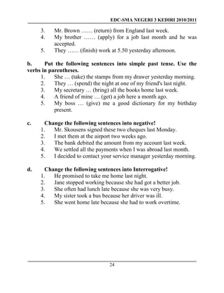 EDC-SMA NEGERI 3 KEDIRI 2010/2011
24
3. Mr. Brown …… (return) from England last week.
4. My brother …… (apply) for a job last month and he was
accepted.
5. They …… (finish) work at 5.50 yesterday afternoon.
b. Put the following sentences into simple past tense. Use the
verbs in parentheses.
1. She … (take) the stamps from my drawer yesterday morning.
2. They … (spend) the night at one of my friend's last night.
3. My secretary … (bring) all the books home last week.
4. A friend of mine … (get) a job here a month ago.
5. My boss … (give) me a good dictionary for my birthday
present.
c. Change the following sentences into negative!
1. Mr. Skousens signed these two cheques last Monday.
2. I met them at the airport two weeks ago.
3. The bank debited the amount from my account last week.
4. We settled all the payments when I was abroad last month.
5. I decided to contact your service manager yesterday morning.
d. Change the following sentences into Interrogative!
1. He promised to take me home last night.
2. Jane stopped working because she had got a better job.
3. She often had lunch late because she was very busy.
4. My sister took a bus because her driver was ill.
5. She went home late because she had to work overtime.
 