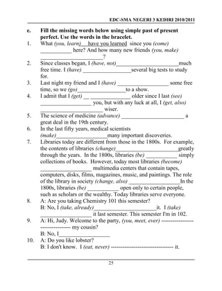 EDC-SMA NEGERI 3 KEDIRI 2010/2011
25
e. Fill the missing words below using simple past of present
perfect. Use the words in the bracelet.
1. What (you, learn) have you learned since you (come)
___________ here? And how many new friends (you, make)
______________________?
2. Since classes began, I (have, not)______________________much
free time. I (have) _________________several big tests to study
for.
3. Last night my friend and I (have) __________________ some free
time, so we (go)_________________to a show.
4. I admit that I (get) __ ______________ older since I last (see)
__________________ you, but with any luck at all, I (get, also)
______________________ wiser.
5. The science of medicine (advance) ______________________ a
great deal in the 19th century.
6. In the last fifty years, medical scientists
(make)__________________many important discoveries.
7. Libraries today are different from those in the 1800s. For example,
the contents of libraries (change)______________________greatly
through the years. In the 1800s, libraries (be) ___________ simply
collections of books. However, today most libraries (become)
__________________ multimedia centers that contain tapes,
computers, disks, films, magazines, music, and paintings. The role
of the library in society (change, also) __________________In the
1800s, libraries (be) ___________ open only to certain people,
such as scholars or the wealthy. Today libraries serve everyone.
8. A: Are you taking Chemistry 101 this semester?
B: No, I (take, already)______________________it. I (take)
__________________ it last semester. This semester I'm in 102.
9. A: Hi, Judy. Welcome to the party, (you, meet, ever) -----------------
---------------- my cousin?
B: No, I__________________
10. A: Do you like lobster?
B: I don't know. I (eat, never) --------------------------------- it.
 