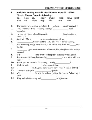 EDC-SMA NEGERI 3 KEDIRI 2010/2011
26
f. Write the missing verbs in the sentences below in the Past
Simple. Choose from the following:
call clean cry enjoy invite jump move need
plan rain show stop talk use wait
1. The weather was terrible in Ireland. It _ rained____nearly every day.
2. Why do the windows look dirty already? I______________ them
yesterday.
3. He was only three when his parents______________from London to
New York.
4. Yesterday Maria_______. me an amazing photo of you.
5. I _ ___to Karen at the party. She was really interesting.
6. She was really happy when she won the tennis match and she _____over
the net.
7. I_________ _ you three times this afternoon, hut your phone was always
engaged.
8. We______________forty people to the party, but only twenty came.
9. She went to the shops because she______________to buy some milk and
eggs.
10. Thank you for a wonderful evening. 1 really______________it.
11. My little sister____________ when our cat died.
12. I _____________reading that computer book because it was so boring.
13. I didn't write in pen. I______________a pencil.
14. We______________for you for an hour outside the cinema. Where were
you?
15. They looked at the map and______________their journey.
 