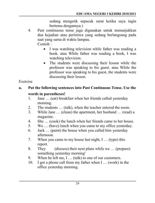 EDC-SMA NEGERI 3 KEDIRI 2010/2011
29
sedang mengetik sepucuk surat ketika saya ingin
bertemu dengannya.)
4. Past continuous tense juga digunakan untuk menunjukkan
dua kejadian atau peristiwa yang sedang berlangsung pada
saat yang sama di waktu lampau.
Contoh :
 I was watching television while father was reading a
book. atau While father was reading a book, I was
watching television.
 The students were discussing their lesson while the
professor was speaking to his guest. atau While the
professor was speaking to his guest, the students were
discussing their lesson.
Exercise
a. Put the following sentences into Past Continuous Tense. Use the
words in parentheses!
1. Jane … (eat) breakfast when her friends called yesterday
morning.
2. The students … (talk), when the teacher entered the room.
3. While Jane … (clean) the apartment, her husband … (read) a
magazine.
4. She … (cook) the lunch when her friends came to her house.
5. We … (have) lunch when you came to my office yesterday.
6. Jack … (paint) the house when you called him yesterday
afternoon.
7. When you came to my house last night, I … (type) this
report.
8. They (discuss) their next plans while we … (prepare)
something yesterday morning'
9. When he left me, I … (talk) to one of our customers.
10. I got a phone call from my father when I … (work) in the
office yesterday morning.
 