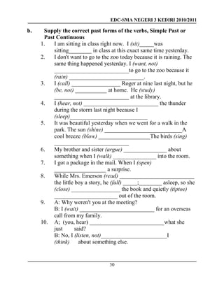 EDC-SMA NEGERI 3 KEDIRI 2010/2011
30
b. Supply the correct past forms of the verbs, Simple Past or
Past Continuous
1. I am sitting in class right now. I (sit)_____was
sitting________ in class at this exact same time yesterday.
2. I don't want to go to the zoo today because it is raining. The
same thing happened yesterday. I (want, not)
__________________________to go to the zoo because it
(rain) __________________________.
3. I (call) _________________ Roger at nine last night, but he
(be, not) ___________ at home. He (study)
__________________________ at the library.
4. I (hear, not) __________________________ the thunder
during the storm last night because I
(sleep)___________________________
5. It was beautiful yesterday when we went for a walk in the
park. The sun (shine) ___________________________A
cool breeze (blow) __________________The birds (sing)
__________________________
6. My brother and sister (argue) _______________ about
something when I (walk) _______________ into the room.
7. I got a package in the mail. When I (open)
__________________ a surprise.
8. While Mrs. Emerson (read) __________________________
the little boy a story, he (fall) _____;________ asleep, so she
(close) _________________ the book and quietly (tiptoe)
______________________ out of the room.
9. A: Why weren't you at the meeting?
B: I (wait) __________________________ for an overseas
call from my family.
10. A; (you, hear) __________________________what she
just said?
B: No, I (listen, not)_______________________I
(think) about something else.
 