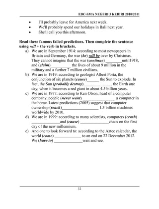 EDC-SMA NEGERI 3 KEDIRI 2010/2011
32
 I'll probably leave for America next week.
 We'll probably spend our holidays in Bali next year.
 She'll call you this afternoon.
Read these famous failed predictions. Then complete the sentence
using will + the verb in brackets.
a) We are in September 1914: according to most newspapers in
Britain and Germany, the war (be) will be over by Christmas.
They cannot imagine that the war (continue) ________until1918,
and (claim)__________ the lives of about 9 million in the
military and a further 7 million civilians.
b) We are in 1919: according to geologist Albert Porta, the
conjunction of six planets (cause)______ the Sun to explode. In
fact, the Sun (probably destroy)______________ the Earth one
day, when it becomes a red giant in about 4.5 billion years.
c) We are in 1977: according to Ken Olson, head of a computer
company, people (never want) ________________ a computer in
the home. Latest predictions (2005) suggest that computer
ownership (reach)__________________ 1.3 billion machines
worldwide by 2010.
d) We are in 1999: according to many scientists, computers (crash)
______________and (cause) ______________chaos on the first
day of the new millennium.
e) And one to look forward to: according to the Aztec calendar, the
world (come) _____________ to an end on 22 December 2012.
We (have to) ______________wait and see.
 