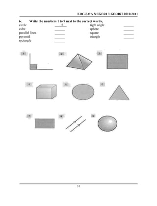 EDC-SMA NEGERI 3 KEDIRI 2010/2011
37
6. Write the numbers 1 to 9 next to the correct words,
circle 5 right angle ______
cube ______ sphere ______
parallel lines ______ square ______
pyramid ______ triangle ______
rectangle ______
 