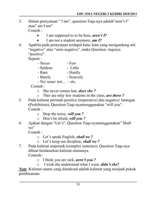 EDC-SMA NEGERI 3 KEDIRI 2010/2011
39
3. Dalam pernyataan “ I am”, question-Taqs-nya adalah”aren’t I”
atau” am I not”
Contoh :
 I am supposed to to be here, aren’t I?
 I am not a student anymore, am I?
4. Apabila pada pernyataan terdapat kata- kata yang mengandung arti
“negative” atau “semi negative”, maka Question- taqsnya
“positive”.
Seperti :
- Never - Few
- Seldom - Little
- Rare - Hardly
- Barely - Scarcely
- No/ none/ not… - etc.
Contoh :
o She never comes late, does she ?
o Ther are only few students in the class, are there ?
5. Pada kalimat perintah positive (imperative) dan negative/ larangan
(Prohibition), Question-Taqs-nyamenggunakan “will you”.
Contoh :
o Stop the noise, will you ?
o Don’t be afraid, will you ?
6. Ajakan dengan “Let’s”, Question Taqs-nyamenggunakan” Shall
we”
Contoh :
o Let’s speak English, shall we ?
o Let’s keep our dicipline, shall we ?
7. Pada kalimat majemuk (complex sentence), Question Taqs-nya
dibuat berdasarkan kalimat utamanya.
Contoih :
o I think you are sick, aren’t you ?
o I wish she understood what I want, didn’t she?
Note :Kalimat utama yang dimaksud adalah kalimat yang menjadi pokok
pembicaraan.
 
