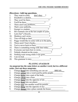 EDC-SMA NEGERI 3 KEDIRI 2010/2011
40
Directions: Add tag questions.
1. They want to come, don’t they___?
2. Elizabeth is a dentist,____________________?
3. They won't be there,__________________?
4. You'll be there,__________________?
5. There aren't any problems,______________?
6. That's your umbrella,__________________?
7. George is a student,__________________?
8. He's learned a lot in the last couple of years,
9. Larry has* a bicycle,__________________?
10. Monkeys can't swim,__________________?
11. Tina will help us later,__________________?
12. Peggy would like to come with us to the party,
13. Those aren't Tony's books,________________?
14. You've never been to Paris,________________?
15. There is something wrong with Jane today,____________?
16. Everyone can learn how to swim,___________?
17. Nobody cheated on the exam,_____________?
18. Nothing went wrong while I was gone,________________?
19. I am invited, ______________?
20. This grammar is easy,__________________?
PLAYING ANAGRAM
An anagram has the same letters as another word, but in a different
order. Sort out these anagrams.
1. Change beard into something you can eat. ______BREAD___
2. Change asleep into a word used by polite people._________
3. Change below into a part of the body.__________________
4. Change cheap into a fruit.__________________
5. Change hated into the opposite of life.__ .___________
6. Change heart into our planet.____________
7. Change rose into another word for painful.__________________
8. Change thing into the opposite of day.__________________
9. Change danger into a place outside the house.______________
 