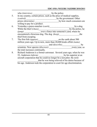 EDC-SMA NEGERI 3 KEDIRI 2010/2011
44
who (interview) ________________ by the police.
5. In my country, certain prices, such as the price of medical supplies,
(control) ________ __________________by the government. Other
prices (determine) _____________________by how much consumers are
willing to pay for a product.
6. Yesterday a purse-snatcher (catch)______________________by a dog.
While the thief (chase)___________________________by the police, he
(jump) ______________ over a fence into someone's yard, where he
encountered a ferocious dog. The dog (keep)__________________the
thief from escaping.
7. The first fish (appear)__________________on the earth about 500
million years ago. Up to now, more than 20,000 kinds offish (name)
___________________________ and (describe)________________ by
scientists. New species (discover) ____________________every year, so
the total increases continually.
8. Richard Anderson is a former astronaut. Several years ago, when he was
52, Anderson (inform) ______________________by his superior at an
aircraft corporation that he could no longer be a test pilot. He (tell)
__________________that he was being relieved of his duties because of
his age. Anderson took the corporation to court for age discrimination.
 